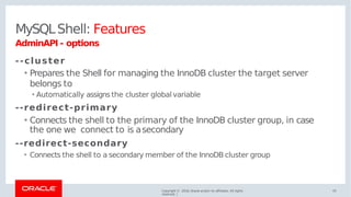 MySQLShell: Features
Copyright © 2018, Oracle and/or its affiliates. All rights
reserved. |
43
AdminAPI - options
--cluster
• Prepares the Shell for managing the InnoDB cluster the target server
belongs to
•Automatically assigns the cluster global variable
--redirect-primary
• Connects the shell to the primary of the InnoDB cluster group, in case
the one we connect to is asecondary
--redirect-secondary
• Connects the shell to a secondary member of the InnoDB cluster group
 
