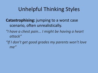 Unhelpful Thinking Styles
Catastrophising: jumping to a worst case
scenario, often unrealistically.
"I have a chest pain... I might be having a heart
attack”
“If I don’t get good grades my parents won’t love
me”
 