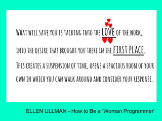 Whatwillsaveyouistackingintothe loveofthework,
intothedesirethatbroughtyouthereinthe firstplace.
Thiscreatesasuspensionoftime,opensaspaciousroomofyour
owninwhichyoucanwalkaroundandconsideryourresponse.
ELLEN ULLMAN - How to Be a ‘Woman Programmer'
 