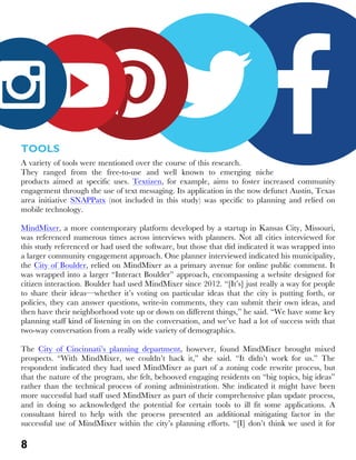 8
TOOLS
A variety of tools were mentioned over the course of this research.
They ranged from the free-to-use and well known to emerging niche
products aimed at specific uses. Textizen, for example, aims to foster increased community
engagement through the use of text messaging. Its application in the now defunct Austin, Texas
area initiative SNAPPatx (not included in this study) was specific to planning and relied on
mobile technology.
MindMixer, a more contemporary platform developed by a startup in Kansas City, Missouri,
was referenced numerous times across interviews with planners. Not all cities interviewed for
this study referenced or had used the software, but those that did indicated it was wrapped into
a larger community engagement approach. One planner interviewed indicated his municipality,
the City of Boulder, relied on MindMixer as a primary avenue for online public comment. It
was wrapped into a larger “Interact Boulder” approach, encompassing a website designed for
citizen interaction. Boulder had used MindMixer since 2012. “[It’s] just really a way for people
to share their ideas—whether it’s voting on particular ideas that the city is putting forth, or
policies, they can answer questions, write-in comments, they can submit their own ideas, and
then have their neighborhood vote up or down on different things,” he said. “We have some key
planning staff kind of listening in on the conversation, and we’ve had a lot of success with that
two-way conversation from a really wide variety of demographics.
The City of Cincinnati’s planning department, however, found MindMixer brought mixed
prospects. “With MindMixer, we couldn’t hack it,” she said. “It didn’t work for us.” The
respondent indicated they had used MindMixer as part of a zoning code rewrite process, but
that the nature of the program, she felt, behooved engaging residents on “big topics, big ideas”
rather than the technical process of zoning administration. She indicated it might have been
more successful had staff used MindMixer as part of their comprehensive plan update process,
and in doing so acknowledged the potential for certain tools to ill fit some applications. A
consultant hired to help with the process presented an additional mitigating factor in the
successful use of MindMixer within the city’s planning efforts. “[I] don’t think we used it for
 