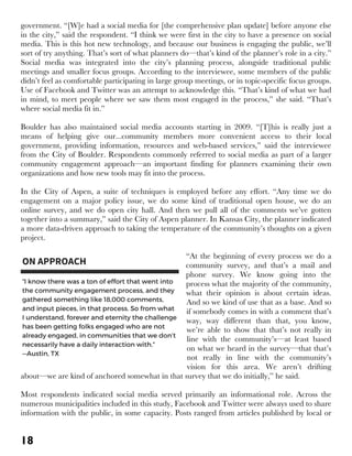 18
government. “[W]e had a social media for [the comprehensive plan update] before anyone else
in the city,” said the respondent. “I think we were first in the city to have a presence on social
media. This is this hot new technology, and because our business is engaging the public, we’ll
sort of try anything. That’s sort of what planners do—that’s kind of the planner’s role in a city.”
Social media was integrated into the city’s planning process, alongside traditional public
meetings and smaller focus groups. According to the interviewee, some members of the public
didn’t feel as comfortable participating in large group meetings, or in topic-specific focus groups.
Use of Facebook and Twitter was an attempt to acknowledge this. “That’s kind of what we had
in mind, to meet people where we saw them most engaged in the process,” she said. “That’s
where social media fit in.”
Boulder has also maintained social media accounts starting in 2009. “[T]his is really just a
means of helping give our...community members more convenient access to their local
government, providing information, resources and web-based services,” said the interviewee
from the City of Boulder. Respondents commonly referred to social media as part of a larger
community engagement approach—an important finding for planners examining their own
organizations and how new tools may fit into the process.
In the City of Aspen, a suite of techniques is employed before any effort. “Any time we do
engagement on a major policy issue, we do some kind of traditional open house, we do an
online survey, and we do open city hall. And then we pull all of the comments we’ve gotten
together into a summary,” said the City of Aspen planner. In Kansas City, the planner indicated
a more data-driven approach to taking the temperature of the community’s thoughts on a given
project.
“At the beginning of every process we do a
community survey, and that’s a mail and
phone survey. We know going into the
process what the majority of the community,
what their opinion is about certain ideas.
And so we kind of use that as a base. And so
if somebody comes in with a comment that’s
way, way different than that, you know,
we’re able to show that that’s not really in
line with the community’s—at least based
on what we heard in the survey—that that’s
not really in line with the community’s
vision for this area. We aren’t drifting
about—we are kind of anchored somewhat in that survey that we do initially,” he said.
Most respondents indicated social media served primarily an informational role. Across the
numerous municipalities included in this study, Facebook and Twitter were always used to share
information with the public, in some capacity. Posts ranged from articles published by local or
 