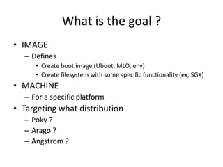 What is the goal ?
• IMAGE
– Defines
• Create boot image (Uboot, MLO, env)
• Create filesystem with some specific functionality (ex, SGX)
• MACHINE
– For a specific platform
• Targeting what distribution
– Poky ?
– Arago ?
– Angstrom ?
 