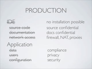 PRODUCTION
IDE               no installation possible
 source code      source conﬁdential
 documentation    docs conﬁdential
 network access   ﬁrewall, NAT, proxies
Application
 data             compliance
 users            privacy
 conﬁguration     security
 