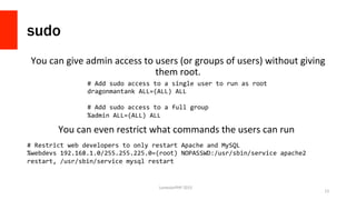 sudo
You	
  can	
  give	
  admin	
  access	
  to	
  users	
  (or	
  groups	
  of	
  users)	
  without	
  giving	
  
them	
  root.	
  	
  
LonestarPHP	
  2015	
  
13	
  
#	
  Add	
  sudo	
  access	
  to	
  a	
  single	
  user	
  to	
  run	
  as	
  root	
  
dragonmantank	
  ALL=(ALL)	
  ALL	
  
	
  
#	
  Add	
  sudo	
  access	
  to	
  a	
  full	
  group	
  
%admin	
  ALL=(ALL)	
  ALL	
  
You	
  can	
  even	
  restrict	
  what	
  commands	
  the	
  users	
  can	
  run	
  	
  
#	
  Restrict	
  web	
  developers	
  to	
  only	
  restart	
  Apache	
  and	
  MySQL	
  
%webdevs	
  192.168.1.0/255.255.225.0=(root)	
  NOPASSWD:/usr/sbin/service	
  apache2	
  
restart,	
  /usr/sbin/service	
  mysql	
  restart	
  
 