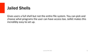 Jailed Shells
Gives	
  users	
  a	
  full	
  shell	
  but	
  not	
  the	
  enPre	
  ﬁle	
  system.	
  You	
  can	
  pick	
  and	
  
choose	
  what	
  programs	
  the	
  user	
  can	
  have	
  access	
  too.	
  Jailkit	
  makes	
  this	
  
incredibly	
  easy	
  to	
  set	
  up.	
  
LonestarPHP	
  2015	
   15	
  
 
