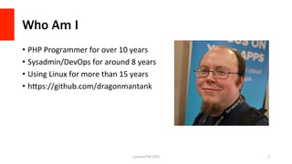 Who Am I
•  PHP	
  Programmer	
  for	
  over	
  10	
  years	
  
•  Sysadmin/DevOps	
  for	
  around	
  8	
  years	
  
•  Using	
  Linux	
  for	
  more	
  than	
  15	
  years	
  
•  hFps://github.com/dragonmantank	
  
LonestarPHP	
  2015	
   2	
  
 