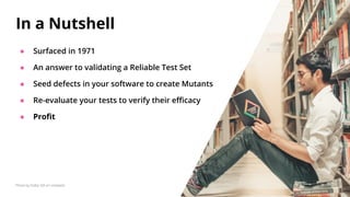 ● Surfaced in 1971
● An answer to validating a Reliable Test Set
● Seed defects in your software to create Mutants
● Re-evaluate your tests to verify their eﬃcacy
● Proﬁt
In a Nutshell
Photo by Dollar Gill on Unsplash
 