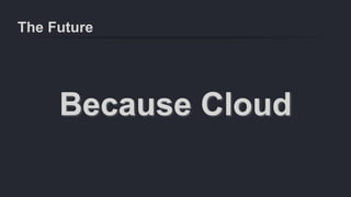 The Future
Because Cloud
 