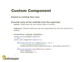 Custom Component
Extend an existing View class

Override some of the methods from the superclass
•   onDraw: Called when the view should render its content.

•   onMeasure: Called to determine the size requirements for this view and all of its
    children.

•   onTouchEvent, onKeyUp, onKeyDown …
 