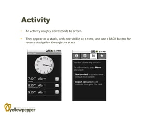 Activity
•   An Activity roughly corresponds to screen

•   They appear on a stack, with one visible at a time, and use a BACK button for
    reverse navigation through the stack
 