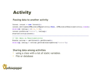 Activity
Passing data to another activity




Sharing data among activities
• using a class with a lot of static variables
• File or database
 