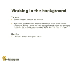 Working in the background
Threads
•   Android supports standart Java Threads.

•   If you need update the UI in a separate thread you need to use Handler
    (android.os.Handler). When you send message to the Handler and it will get
    saved into a queue and get executed by the UI thread as soon as possible.



Handler
•   The class "Handler" can update the UI.
 
