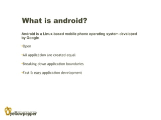 What is android?
Android is a Linux-based mobile phone operating system developed
by Google

•Open

•All application are created equal

•Breaking down application boundaries

•Fast & easy application development
 