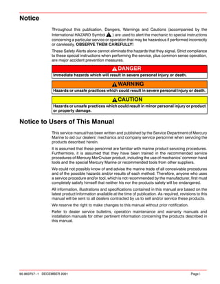 90-863757--1 DECEMBER 2001 Page i
Notice
Throughout this publication, Dangers, Warnings and Cautions (accompanied by the
International HAZARD Symbol ) are used to alert the mechanic to special instructions
concerning a particular service or operation that may be hazardous if performed incorrectly
or carelessly. OBSERVE THEM CAREFULLY!
These Safety Alerts alone cannot eliminate the hazards that they signal. Strict compliance
to these special instructions when performing the service, plus common sense operation,
are major accident prevention measures.
DANGER
Immediate hazards which will result in severe personal injury or death.
WARNING
Hazards or unsafe practices which could result in severe personal injury or death.
CAUTION
Hazards or unsafe practices which could result in minor personal injury or product
or property damage.
Notice to Users of This Manual
This service manual has been written and published by the Service Department of Mercury
Marine to aid our dealers’ mechanics and company service personnel when servicing the
products described herein.
It is assumed that these personnel are familiar with marine product servicing procedures.
Furthermore, it is assumed that they have been trained in the recommended service
procedures of Mercury MerCruiser product, including the use of mechanics’ common hand
tools and the special Mercury Marine or recommended tools from other suppliers.
We could not possibly know of and advise the marine trade of all conceivable procedures
and of the possible hazards and/or results of each method. Therefore, anyone who uses
a service procedure and/or tool, which is not recommended by the manufacturer, first must
completely satisfy himself that neither his nor the products safety will be endangered.
All information, illustrations and specifications contained in this manual are based on the
latest product information available at the time of publication. As required, revisions to this
manual will be sent to all dealers contracted by us to sell and/or service these products.
We reserve the right to make changes to this manual without prior notification.
Refer to dealer service bulletins, operation maintenance and warranty manuals and
installation manuals for other pertinent information concerning the products described in
this manual.
 