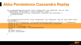 Akka Persistence Cassandra Replay
def asyncReplayMessages(persistenceId: String, fromSequenceNr: Long, toSequenceNr: Long, max: Long)
(replayCallback: (PersistentRepr) => Unit): Future[Unit] = Future {
new MessageIterator(persistenceId, fromSequenceNr, toSequenceNr, max).foreach(msg => {
replayCallback(msg)
})
}
class MessageIterator(persistenceId: String, fromSequenceNr: Long, toSequenceNr: Long, max: Long) extends Iterator
[PersistentRepr] {
private val initialFromSequenceNr = math.max(highestDeletedSequenceNumber(persistenceId) + 1, fromSequenceNr)
private val iter = new RowIterator(persistenceId, initialFromSequenceNr, toSequenceNr)
private var mcnt = 0L
private var c: PersistentRepr = null
private var n: PersistentRepr = PersistentRepr(Undefined)
fetch()
def hasNext: Boolean = ...
def next(): PersistentRepr = …
...
}
 