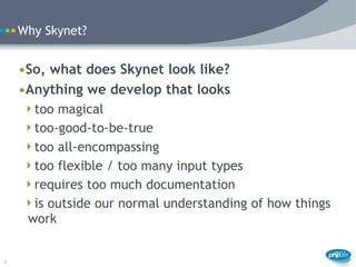 Why Skynet?


    •So, what does Skynet look like?
    •Anything we develop that looks
     too magical
     too-good-to-be-true
     too all-encompassing
     too flexible / too many input types
     requires too much documentation
     is outside our normal understanding of how things
     work


6
 