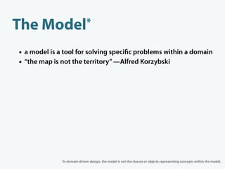 The    Model*

• a model is a tool for solving speci c problems within a domain
• “the map is not the territory” —Alfred Korzybski




              *In   domain-driven design, the model is not the classes or objects representing concepts within the model.
 