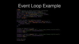 Event Loop Example
<?php 
# Build objects to handle asynchronous interaction 
$loop = ReactEventLoopFactory::create(); 
$dnsFactory = new ReactDnsResolverFactory(); 
$dns = $dnsFactory->createCached('8.8.8.8', $loop); 
$factory = new ReactHttpClientFactory(); 
$client = $factory->create($loop, $dns); 
$resp = array();
# Create callback for handling response 
$responseHandler = function ($response) use ($resp) { 
$response->on( 'data', function ($data) use ($resp) { 
$resp[] = $data; 
}); 
};
# Queue up requests to send 
$request = $client->request('GET', 'http://www.timeapi.org/utc/now'); 
$request->on('response', $responseHandler); 
$request->end(); 
 
$request = $client->request('GET', 'http://www.timeapi.org/utc/now'); 
$request->on('response', $responseHandler); 
$request->end(); 
 
# Run the loop 
$loop->run();
 