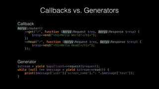 Callbacks vs. Generators
$stream = yield $apiClient->request($request); 
while (null !== $message = yield $stream->read()) { 
print($message[‘user’][‘screen_name’].": “.$message[‘text']); 
}
Callback
Generator
Aerysrouter() 
->get("/", function (AerysRequest $req, AerysResponse $resp) { 
$resp->end("<h1>Hello World!</h1>"); 
}) 
->head("/", function (AerysRequest $req, AerysResponse $resp) { 
$resp->end("<h1>Hello Head!</h1>"); 
});
 