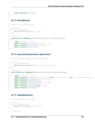 Zend Framework 2 Documentation, Release 2.2.5

public function getLike();

16
17

}

67.7.3 literal($literal);
1

$where->literal($literal);

2
3
4
5
6

// same as
$where->addPredicate(
new PredicateLiteral($literal)
);

7
8
9
10
11
12
13
14
15

// full API
class Literal implements ExpressionInterface, PredicateInterface
{
const PLACEHOLDER = ’?’;
public function __construct($literal = ’’);
public function setLiteral($literal);
public function getLiteral();
}

67.7.4 expression($expression, $parameter);
1

$where->expression($expression, $parameter);

2
3
4
5
6

// same as
$where->addPredicate(
new PredicateExpression($expression, $parameter)
);

7
8
9
10
11
12
13
14
15
16
17
18
19

// full API
class Expression implements ExpressionInterface, PredicateInterface
{
const PLACEHOLDER = ’?’;
public function __construct($expression = null, $valueParameter = null /*[, $valueParameter, ...
public function setExpression($expression);
public function getExpression();
public function setParameters($parameters);
public function getParameters();
public function setTypes(array $types);
public function getTypes();
}

67.7.5 isNull($identiﬁer);
1

$where->isNull($identifier);

2
3
4
5
6

// same as
$where->addPredicate(
new PredicateIsNull($identifier)
);

7
8

// full API

67.7. ZendDbSqlWhere & ZendDbSqlHaving

317

 