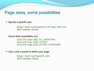 Page sizes, some possibilities
 Specify a specific size:
Some other possibilities are:
 Use x and y coords to define your page:
$page = $pdf->newPage(Zend_Pdf_Page::SIZE_A4);
$pdf->pages[] = $page;
$page = $pdf->newPage(200, 400);
$pdf->pages[] = $page;
Zend_Pdf_Page::SIZE_A4_LANDSCAPE
Zend_Pdf_Page::SIZE_LETTER
Zend_Pdf_Page::SIZE_LETTER_LANDSCAPE
 