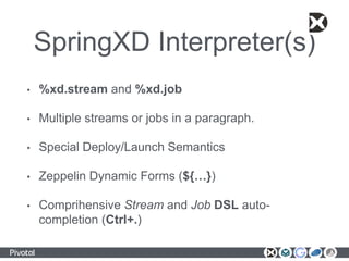 SpringXD Interpreter(s)
• %xd.stream and %xd.job
• Multiple streams or jobs in a paragraph.
• Special Deploy/Launch Semantics
• Zeppelin Dynamic Forms (${…})
• Comprihensive Stream and Job DSL auto-
completion (Ctrl+.)
 