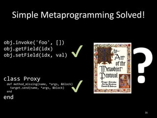 Simple Metaprogramming Solved!
16
class Proxy
def method_missing(name, *args, &block)
target.send(name, *args, &block)
end
end
obj.invoke('foo', [])
obj.getField(idx)
obj.setField(idx, val) ✔
✔
 