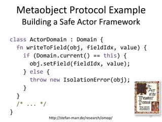 Metaobject Protocol Example
Building a Safe Actor Framework
class ActorDomain : Domain {
fn writeToField(obj, fieldIdx, value) {
if (Domain.current() == this) {
obj.setField(fieldIdx, value);
} else {
throw new IsolationError(obj);
}
}
/* ... */
}
17
http://stefan-marr.de/research/omop/
 