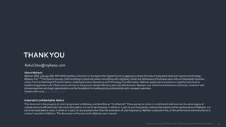 1412 December 2017 | © Mphasis 2017 Proprietary and confidential information.
THANKYOU
About Mphasis
Mphasis (BSE: 526299; NSE: MPHASIS) enables customers to reimagine their digital future by applying a unique formula of integrated cloud and cognitive technology.
Mphasis X2C2 TM formula for success, (shift anything to cloud and power everything with cognitive), drives five dimensions of business value with an integrated consumer-
centric Front to Back Digital Transformation, enabling Business Operations and Technology Transformation. Mphasis applies advancements in cognitive and cloud to
traditional application and infrastructure services to bring much needed efficiency and cost effectiveness. Mphasis’ core reference architectures and tools, combined with
domain expertise and hyper specialization are the foundation for building strong relationships with marquee customers.
Contact with us on www.mphasis.com
Important Confidentiality Notice
This document is the property of, and is proprietary to Mphasis, and identified as “Confidential”. Those parties to whom it is distributed shall exercise the same degree of
custody and care afforded their own such information. It is not to be disclosed, in whole or in part to any third parties, without the express written authorization of Mphasis. It is
not to be duplicated or used, in whole or in part, for any purpose other than the evaluation of, and response to, Mphasis’ proposal or bid, or the performance and execution of a
contract awarded to Mphasis. This document will be returned to Mphasis upon request.
Rahul.Deo@mphasis.com
 