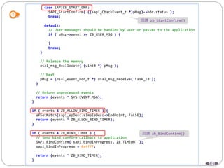 141
case SAPICB_START_CNF:
SAPI_StartConfirm( ((sapi_CbackEvent_t *)pMsg)->hdr.status );
break;
default:
// User messages should be handled by user or passed to the application
if ( pMsg->event >= ZB_USER_MSG ) {
}
break;
}
// Release the memory
osal_msg_deallocate( (uint8 *) pMsg );
// Next
pMsg = (osal_event_hdr_t *) osal_msg_receive( task_id );
}
// Return unprocessed events
return (events ^ SYS_EVENT_MSG);
}
if ( events & ZB_ALLOW_BIND_TIMER ) {
afSetMatch(sapi_epDesc.simpleDesc->EndPoint, FALSE);
return (events ^ ZB_ALLOW_BIND_TIMER);
}
if ( events & ZB_BIND_TIMER ) {
// Send bind confirm callback to application
SAPI_BindConfirm( sapi_bindInProgress, ZB_TIMEOUT );
sapi_bindInProgress = 0xffff;
return (events ^ ZB_BIND_TIMER);
}
回調 zb_StartConfirm()
回調 zb_BindConfirm()
 