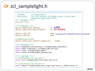 192
zcl_samplelight.h
/**************************************************************************
Filename: zcl_samplelight.h
Description: This file contains the Zigbee Cluster Library Home
Automation Sample Application.
/**** INCLUDES *****/
#include "zcl.h"
/**** CONSTANTS ****/
#define SAMPLELIGHT_ENDPOINT 13
#define SAMPLELIGHT_MAX_ATTRIBUTES 12
#define LIGHT_OFF 0x00
#define LIGHT_ON 0x01
// Application Events
#define SAMPLELIGHT_IDENTIFY_TIMEOUT_EVT 0x0001
/**** VARIABLES ****/
extern SimpleDescriptionFormat_t zclSampleLight_SimpleDesc;
extern CONST zclAttrRec_t zclSampleLight_Attrs[];
extern uint8 zclSampleLight_OnOff;
extern uint16 zclSampleLight_IdentifyTime;
/**** FUNCTIONS ****/
/* Initialization for the task */
extern void zclSampleLight_Init( byte task_id );
/* Event Process for the task */
extern UINT16 zclSampleLight_event_loop( byte task_id, UINT16 events );
 