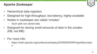 Apache Zookeeper 
• Hierarchical data registers 
• Designed for high-throughput, low-latency, highly-available 
• Nodes in zookeeper are called “znodes” 
• Each path can stored data 
• Designed for storing small amounts of data in the znodes 
(KB, not MB) 
• For more info: 
• https://cwiki.apache.org/confluence/display/ZOOKEEPER/ProjectDescriptio 
n 
19 
 