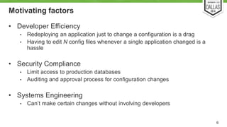 Motivating factors 
• Developer Efficiency 
• Redeploying an application just to change a configuration is a drag 
• Having to edit N config files whenever a single application changed is a 
hassle 
• Security Compliance 
• Limit access to production databases 
• Auditing and approval process for configuration changes 
• Systems Engineering 
• Can’t make certain changes without involving developers 
6 
 