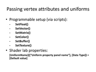 Passing vertex attributes and uniforms
• Programmable setup (via scripts):
- SetFloat()
- SetVector()
- SetMatrix()
- SetColor()
- SetBuffer()
- SetTexture()
• Shader lab properties:
[UniformName+(*“Uniform property panel name“+, *Data Type+) =
[Default value]
 