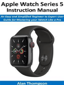 Apple Watch Series 5 Instruction Manual: An Easy and Simplified Beginner to Expert User Guide for Mastering your iWatch Like a Pro